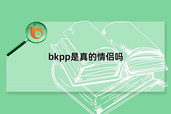 bkpp是真的情侣吗，相互陪伴多年(荧幕走进现实)